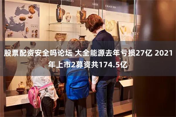 股票配资安全吗论坛 大全能源去年亏损27亿 2021年上市2募资共174.5亿