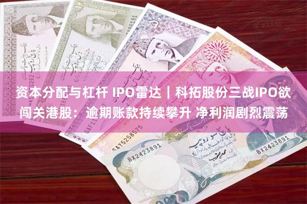 资本分配与杠杆 IPO雷达｜科拓股份三战IPO欲闯关港股：逾期账款持续攀升 净利润剧烈震荡