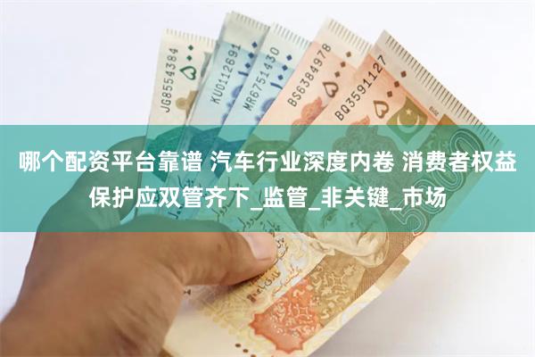 哪个配资平台靠谱 汽车行业深度内卷 消费者权益保护应双管齐下_监管_非关键_市场