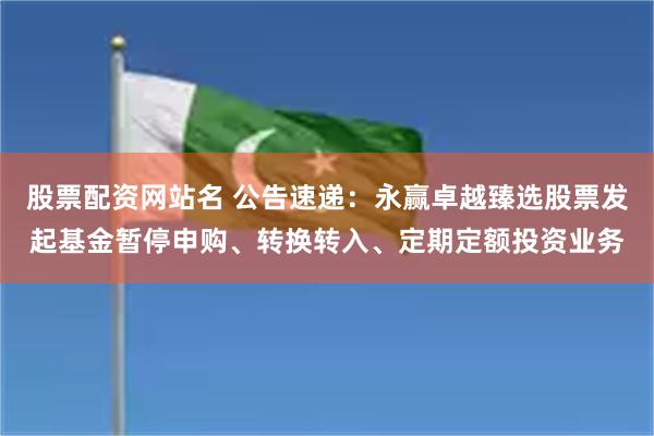 股票配资网站名 公告速递：永赢卓越臻选股票发起基金暂停申购、转换转入、定期定额投资业务