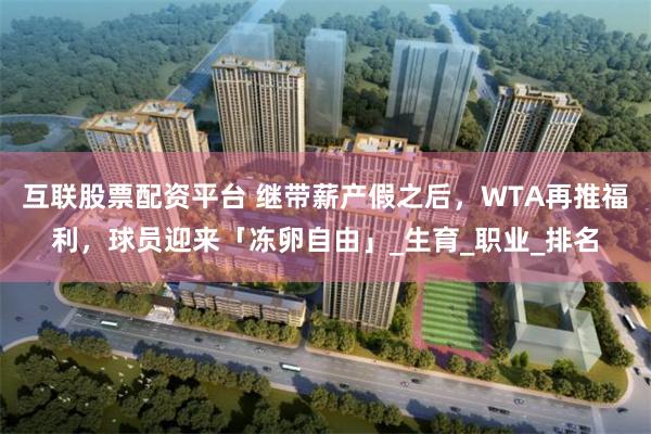互联股票配资平台 继带薪产假之后，WTA再推福利，球员迎来「冻卵自由」_生育_职业_排名