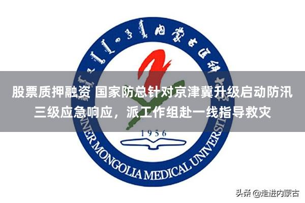 股票质押融资 国家防总针对京津冀升级启动防汛三级应急响应，派工作组赴一线指导救灾