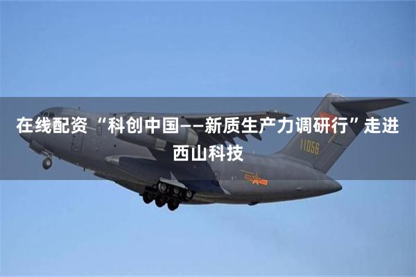 在线配资 “科创中国——新质生产力调研行”走进西山科技