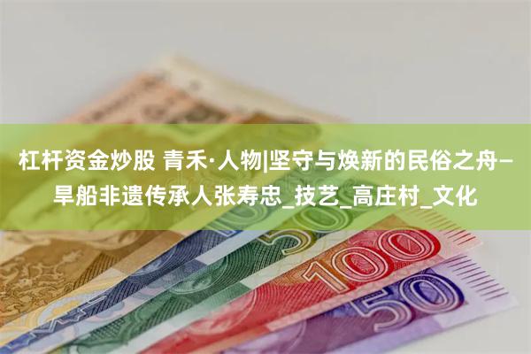 杠杆资金炒股 青禾·人物|坚守与焕新的民俗之舟—旱船非遗传承人张寿忠_技艺_高庄村_文化