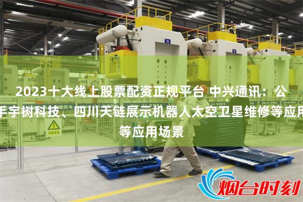 2023十大线上股票配资正规平台 中兴通讯：公司携手宇树科技、四川天链展示机器人太空卫星维修等应用场景