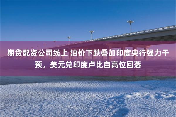 期货配资公司线上 油价下跌叠加印度央行强力干预，美元兑印度卢比自高位回落