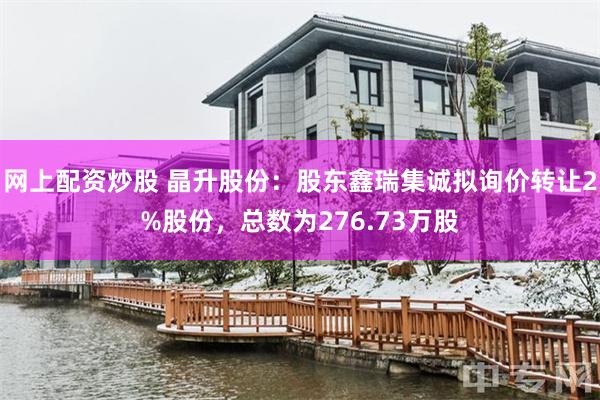网上配资炒股 晶升股份：股东鑫瑞集诚拟询价转让2%股份，总数为276.73万股